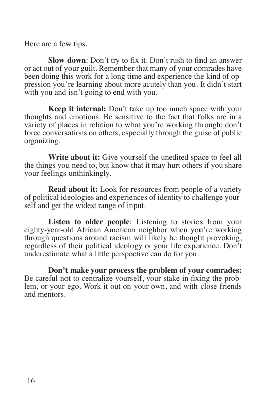 Here are a few tips.  Slow down: Don’t try to fix it. Don’t rush to find an answer or act out of your guilt. Remember that many of your comrades have been doing this work for a long time and experience the kind of op- pression you’re learning about more acutely than you. It didn’t start with you’and isn’t going to end with you.  Keep it internal: Don’t take up too much space with your thoughts and emotions. Be sensitive to the fact that folks are in a variety of places in relation to what you’re working through; don’t force conversations on others, especially through the guise of public organizing.  Write about it: Give yourself the unedited space to feel all the things you need to. but know that it may hurt others if you share your feelings unthinkingly.  Read about it: Look for resources from people of a variety of political ideologies and experiences of identity to challenge your- self and get the widest range of input.  Listen o older people: Listening to stories from your cighty-year-old African American neighbor when you’re working through questions around racism will likely be thought provoking, regardless of their political ideology or your life experience. Don’t underestimate what a lttle perspective can do for you.  Don’t make your process the problem of your comrades: Be careful not to centralize yourself, your stake in fixing the prob- lem, or your ego. Work it out on your own, and with close friends and mentors.  16 